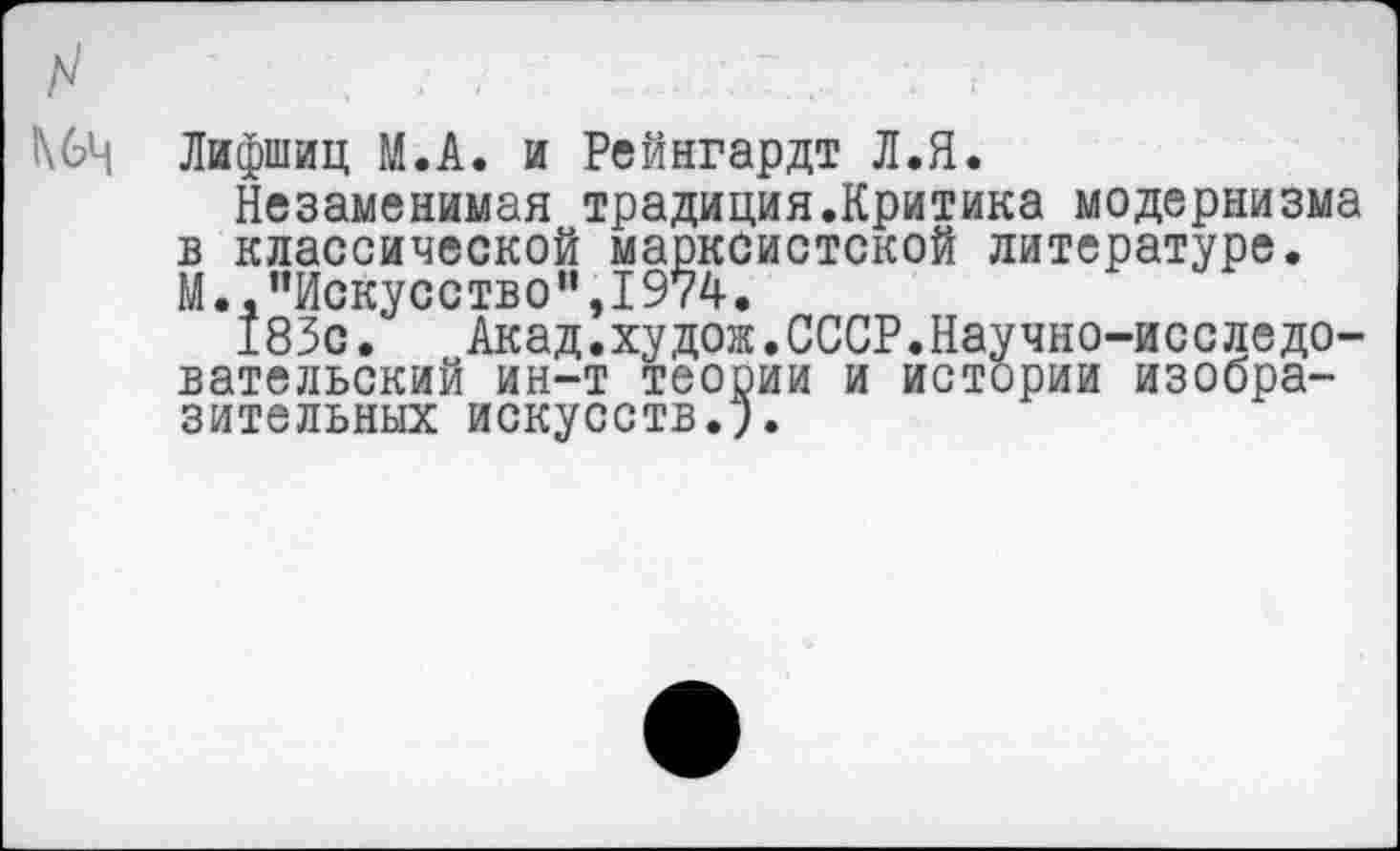 ﻿Лифшиц М.А. и Рейнгардт Л.Я.
Незаменимая традиция.Критика модернизма в классической марксистской литературе. М.."Искусство",I974.
183с.	Акад.худож.СССР.Научно-исследо-
вательский ин-т теории и истории изобразительных искусств.!.